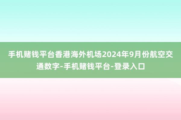 手机赌钱平台香港海外机场2024年9月份航空交通数字-手机赌钱平台-登录入口