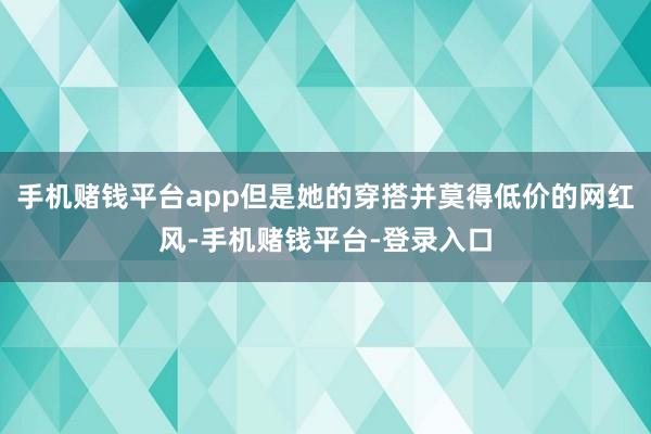 手机赌钱平台app但是她的穿搭并莫得低价的网红风-手机赌钱平台-登录入口