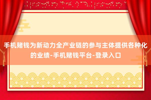 手机赌钱为新动力全产业链的参与主体提供各种化的业绩-手机赌钱平台-登录入口