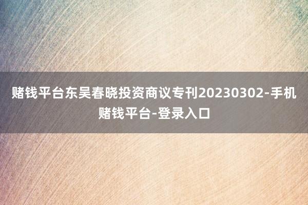 赌钱平台东吴春晓投资商议专刊20230302-手机赌钱平台-登录入口