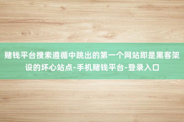 赌钱平台搜索遵循中跳出的第一个网站即是黑客架设的坏心站点-手机赌钱平台-登录入口
