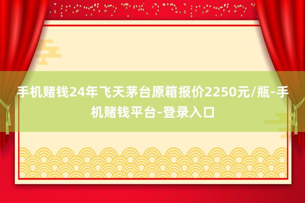 手机赌钱24年飞天茅台原箱报价2250元/瓶-手机赌钱平台-登录入口