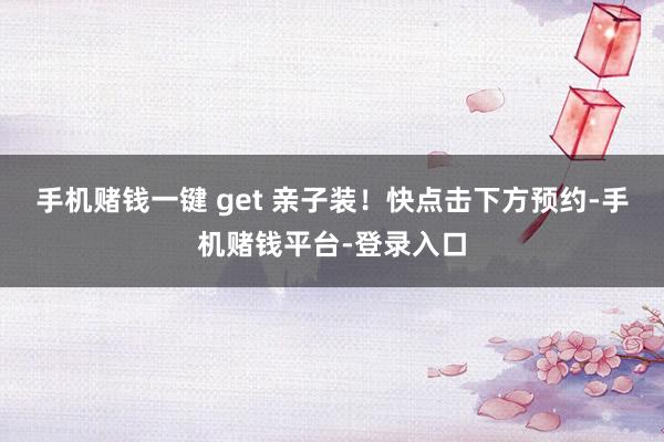 手机赌钱一键 get 亲子装！快点击下方预约-手机赌钱平台-登录入口