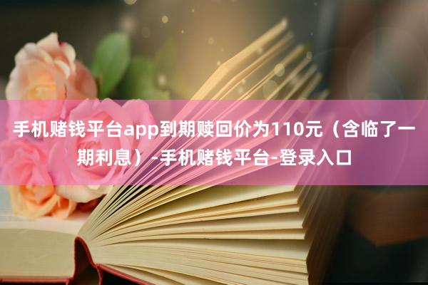 手机赌钱平台app到期赎回价为110元（含临了一期利息）-手机赌钱平台-登录入口