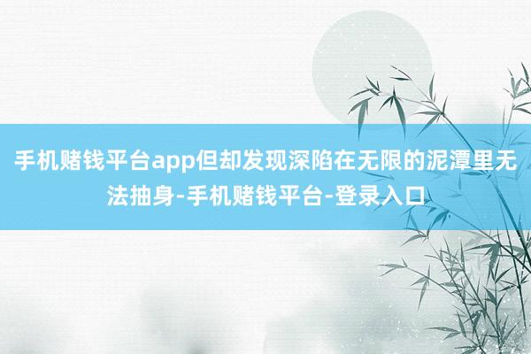 手机赌钱平台app但却发现深陷在无限的泥潭里无法抽身-手机赌钱平台-登录入口