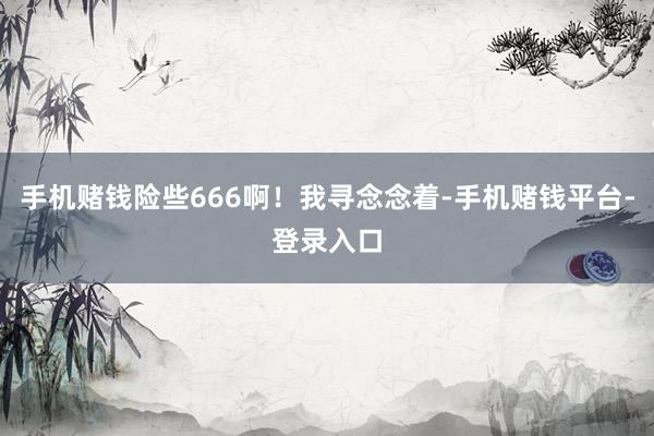 手机赌钱险些666啊！我寻念念着-手机赌钱平台-登录入口