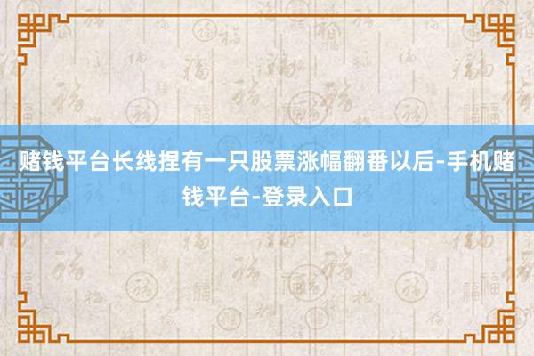 赌钱平台长线捏有一只股票涨幅翻番以后-手机赌钱平台-登录入口