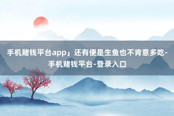 手机赌钱平台app」还有便是生鱼也不肯意多吃-手机赌钱平台-登录入口