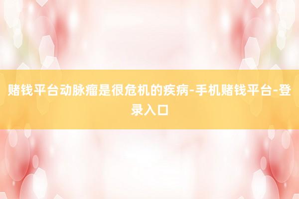 赌钱平台动脉瘤是很危机的疾病-手机赌钱平台-登录入口