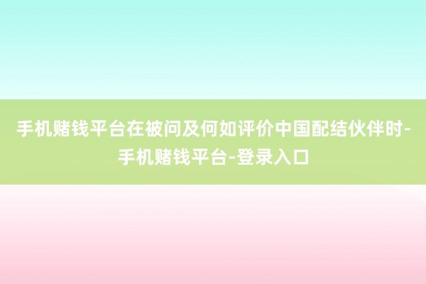 手机赌钱平台　　在被问及何如评价中国配结伙伴时-手机赌钱平台-登录入口