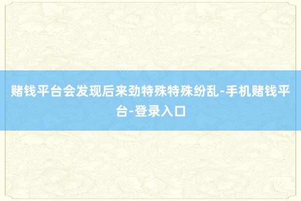 赌钱平台会发现后来劲特殊特殊纷乱-手机赌钱平台-登录入口
