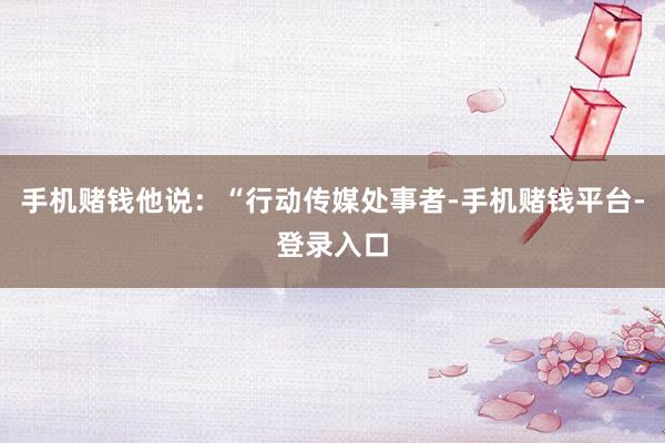 手机赌钱他说：“行动传媒处事者-手机赌钱平台-登录入口