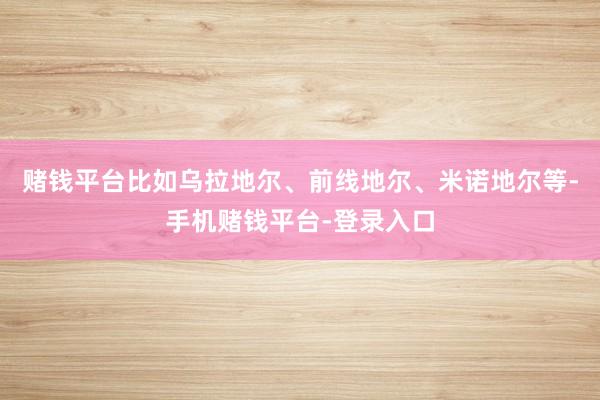赌钱平台比如乌拉地尔、前线地尔、米诺地尔等-手机赌钱平台-登录入口