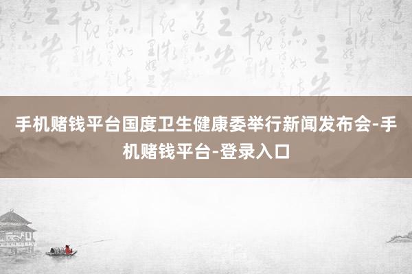 手机赌钱平台国度卫生健康委举行新闻发布会-手机赌钱平台-登录入口