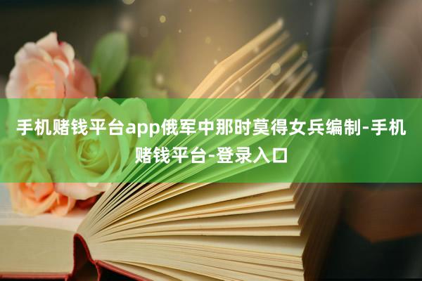 手机赌钱平台app俄军中那时莫得女兵编制-手机赌钱平台-登录入口