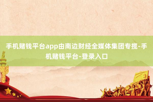 手机赌钱平台app由南边财经全媒体集团专揽-手机赌钱平台-登录入口