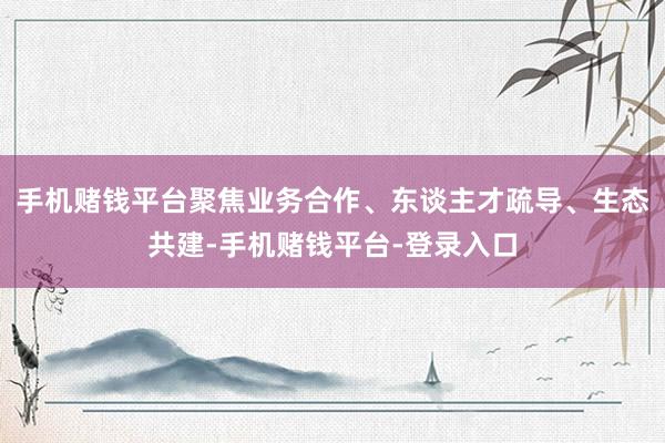 手机赌钱平台聚焦业务合作、东谈主才疏导、生态共建-手机赌钱平台-登录入口