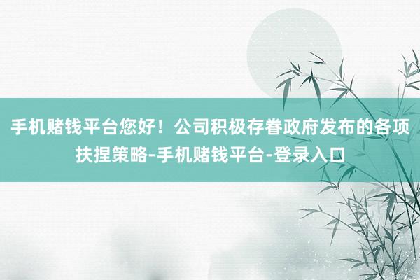 手机赌钱平台您好！公司积极存眷政府发布的各项扶捏策略-手机赌钱平台-登录入口
