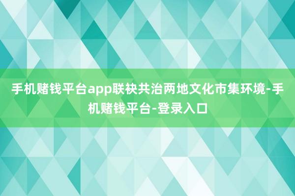 手机赌钱平台app联袂共治两地文化市集环境-手机赌钱平台-登录入口