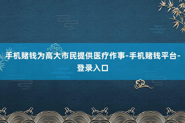 手机赌钱为高大市民提供医疗作事-手机赌钱平台-登录入口
