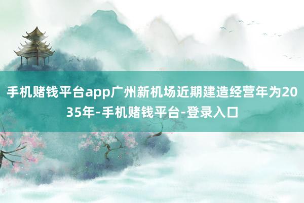 手机赌钱平台app广州新机场近期建造经营年为2035年-手机赌钱平台-登录入口