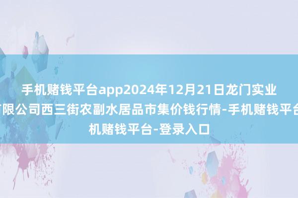手机赌钱平台app2024年12月21日龙门实业(集团)有限公司西三街农副水居品市集价钱行情-手机赌钱平台-登录入口