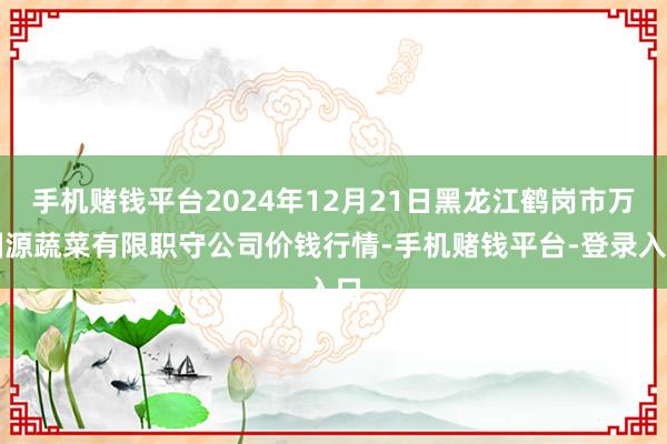 手机赌钱平台2024年12月21日黑龙江鹤岗市万圃源蔬菜有限职守公司价钱行情-手机赌钱平台-登录入口