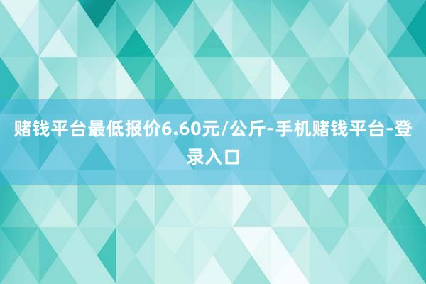 赌钱平台最低报价6.60元/公斤-手机赌钱平台-登录入口