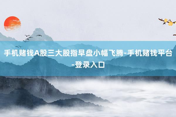 手机赌钱A股三大股指早盘小幅飞腾-手机赌钱平台-登录入口