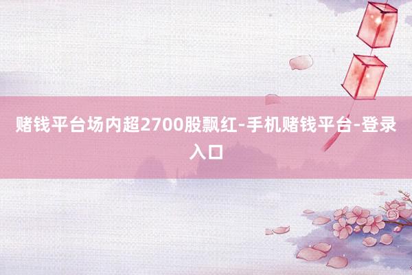 赌钱平台场内超2700股飘红-手机赌钱平台-登录入口