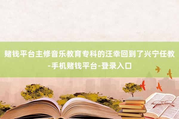 赌钱平台主修音乐教育专科的汪幸回到了兴宁任教-手机赌钱平台-登录入口