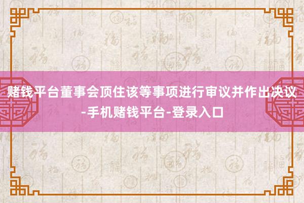 赌钱平台董事会顶住该等事项进行审议并作出决议-手机赌钱平台-登录入口