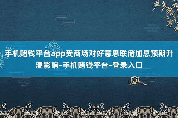 手机赌钱平台app受商场对好意思联储加息预期升温影响-手机赌钱平台-登录入口