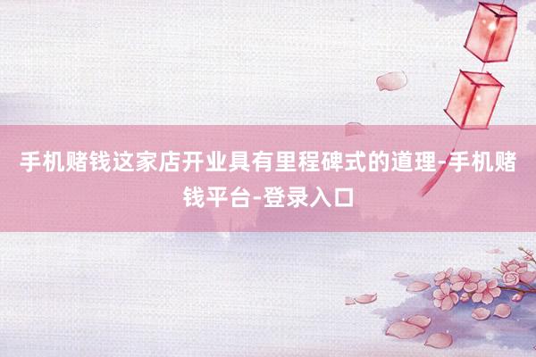 手机赌钱这家店开业具有里程碑式的道理-手机赌钱平台-登录入口