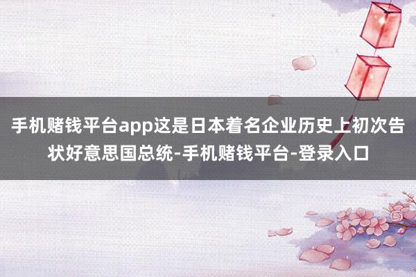 手机赌钱平台app这是日本着名企业历史上初次告状好意思国总统-手机赌钱平台-登录入口
