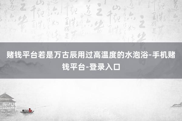 赌钱平台若是万古辰用过高温度的水泡浴-手机赌钱平台-登录入口