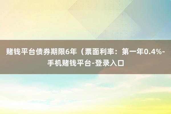 赌钱平台债券期限6年(票面利率:第一年0.4%-手机赌钱平台-登录入口