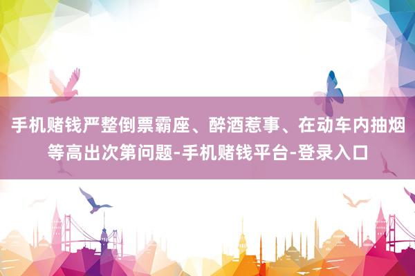 手机赌钱严整倒票霸座、醉酒惹事、在动车内抽烟等高出次第问题-手机赌钱平台-登录入口