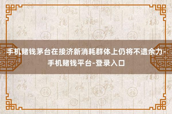 手机赌钱茅台在接济新消耗群体上仍将不遗余力-手机赌钱平台-登录入口