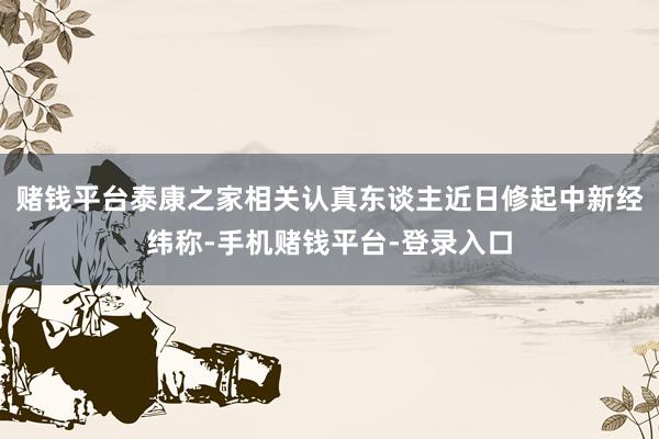 赌钱平台　　泰康之家相关认真东谈主近日修起中新经纬称-手机赌钱平台-登录入口