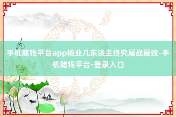 手机赌钱平台app杨业几东谈主终究屡战屡败-手机赌钱平台-登录入口