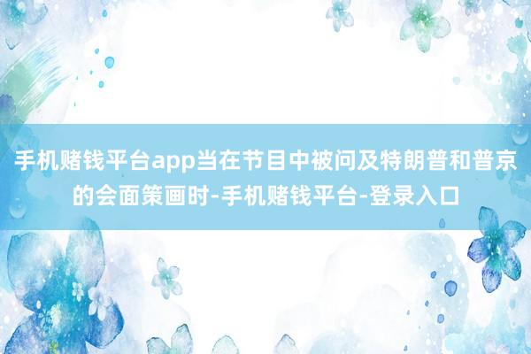 手机赌钱平台app当在节目中被问及特朗普和普京的会面策画时-手机赌钱平台-登录入口