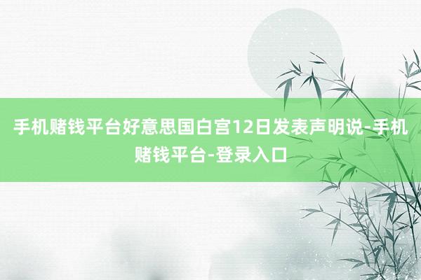 手机赌钱平台好意思国白宫12日发表声明说-手机赌钱平台-登录入口