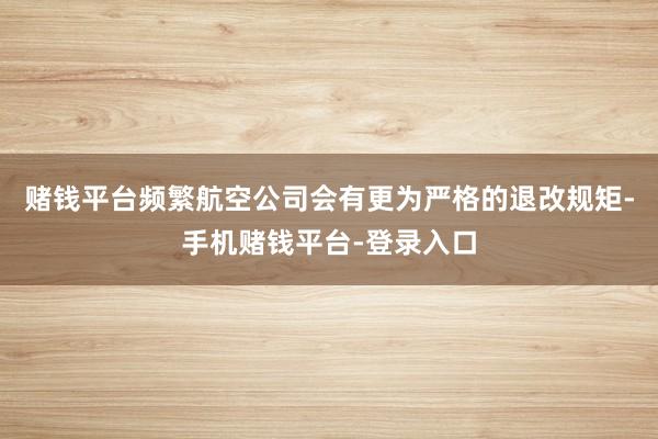 赌钱平台频繁航空公司会有更为严格的退改规矩-手机赌钱平台-登录入口
