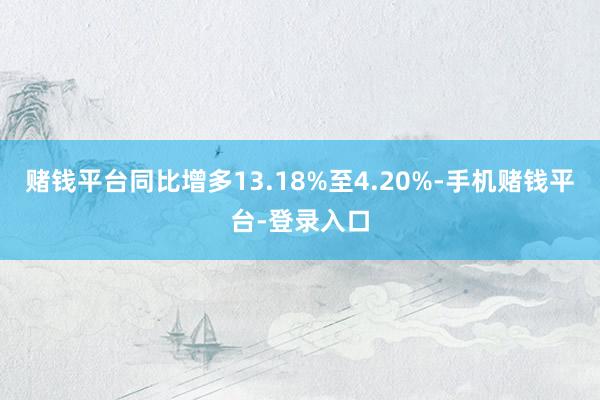赌钱平台同比增多13.18%至4.20%-手机赌钱平台-登录入口