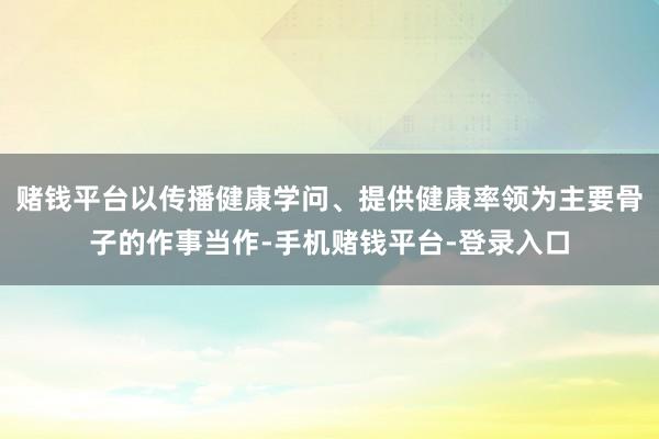 赌钱平台以传播健康学问、提供健康率领为主要骨子的作事当作-手机赌钱平台-登录入口