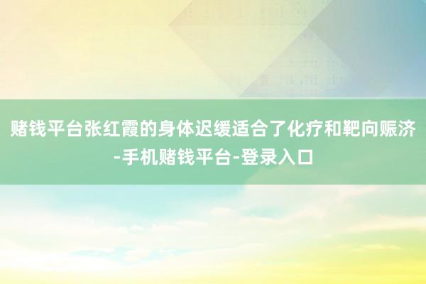 赌钱平台张红霞的身体迟缓适合了化疗和靶向赈济-手机赌钱平台-登录入口