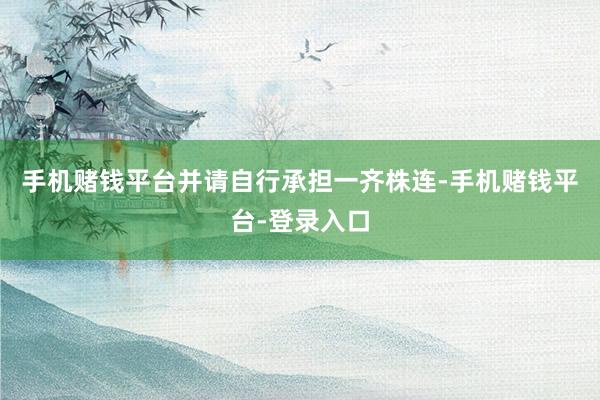 手机赌钱平台并请自行承担一齐株连-手机赌钱平台-登录入口
