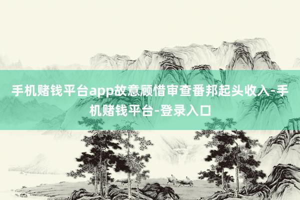 手机赌钱平台app故意顾惜审查番邦起头收入-手机赌钱平台-登录入口