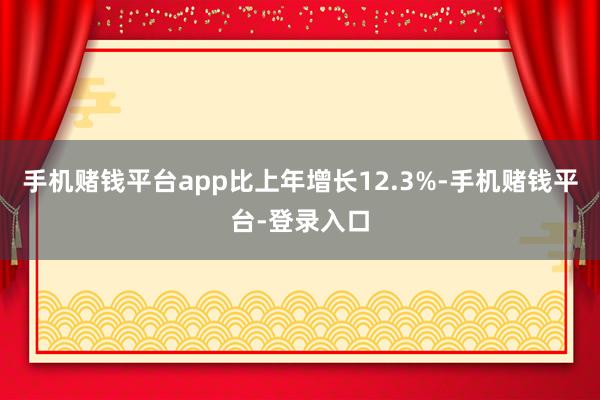 手机赌钱平台app比上年增长12.3%-手机赌钱平台-登录入口